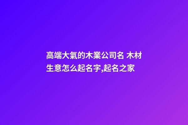 高端大氣的木業公司名 木材生意怎么起名字,起名之家-第1張-公司起名-玄機派